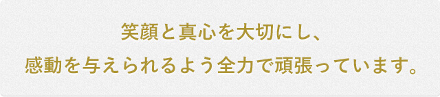 笑顔と真心を大切にし、感動を与えられるよう全力で頑張っています。