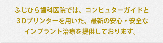 ふじひら歯科医院では、コンピュターガイドと3Dプリンターを用いた、最新の安心・安全なインプラント治療を提供しております。